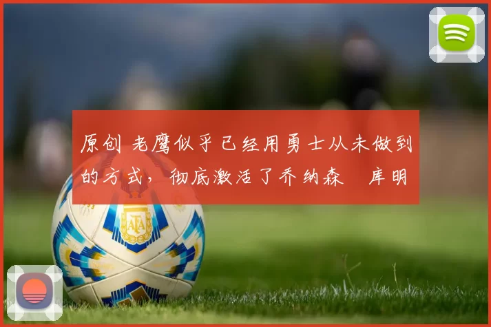 原创 老鹰似乎已经用勇士从未做到的方式,彻底激活了乔纳森・库明加