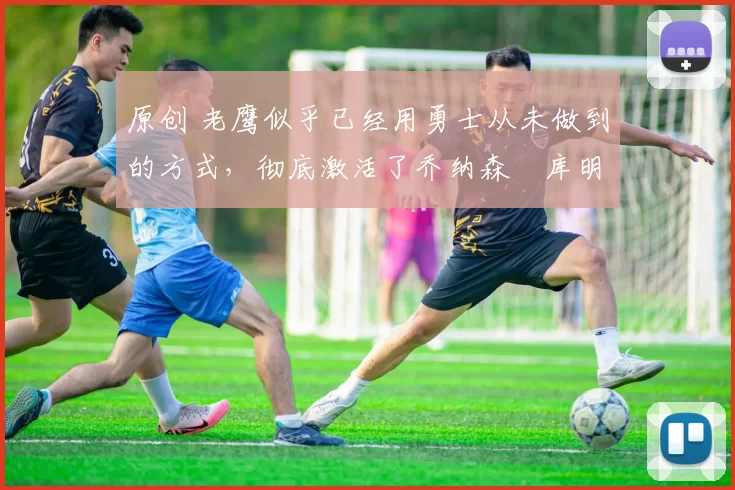 原创 老鹰似乎已经用勇士从未做到的方式,彻底激活了乔纳森・库明加