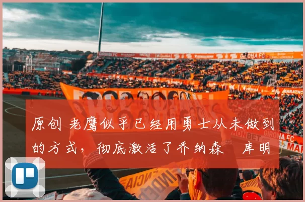 原创 老鹰似乎已经用勇士从未做到的方式，彻底激活了乔纳森・库明加