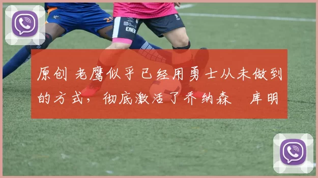 原创 老鹰似乎已经用勇士从未做到的方式，彻底激活了乔纳森・库明加