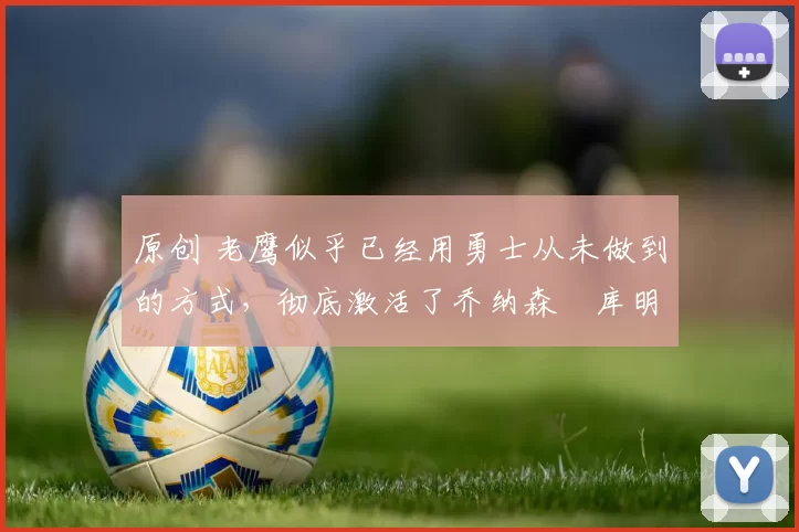 原创 老鹰似乎已经用勇士从未做到的方式，彻底激活了乔纳森・库明加