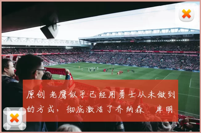 原创 老鹰似乎已经用勇士从未做到的方式，彻底激活了乔纳森・库明加