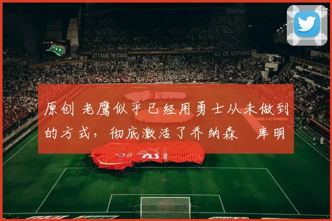 原创 老鹰似乎已经用勇士从未做到的方式,彻底激活了乔纳森・库明加