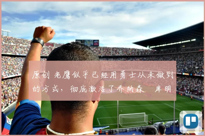 原创 老鹰似乎已经用勇士从未做到的方式，彻底激活了乔纳森・库明加