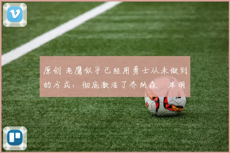 原创 老鹰似乎已经用勇士从未做到的方式,彻底激活了乔纳森・库明加