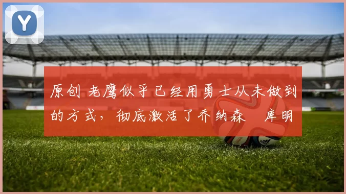 原创 老鹰似乎已经用勇士从未做到的方式，彻底激活了乔纳森・库明加