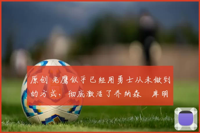 原创 老鹰似乎已经用勇士从未做到的方式，彻底激活了乔纳森・库明加