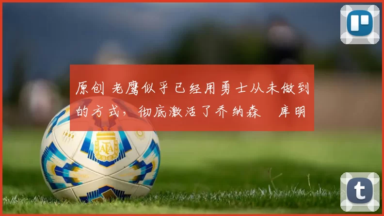 原创 老鹰似乎已经用勇士从未做到的方式，彻底激活了乔纳森・库明加