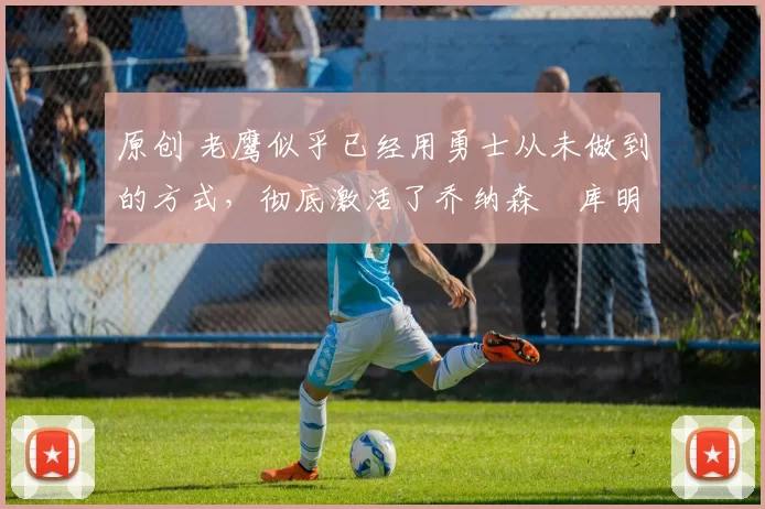 原创 老鹰似乎已经用勇士从未做到的方式,彻底激活了乔纳森・库明加