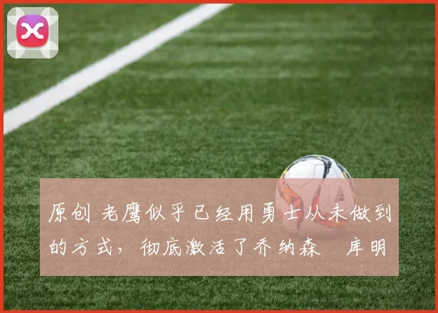 原创 老鹰似乎已经用勇士从未做到的方式，彻底激活了乔纳森・库明加