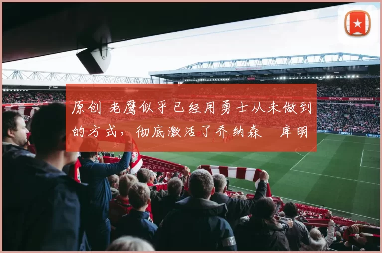 原创 老鹰似乎已经用勇士从未做到的方式,彻底激活了乔纳森・库明加