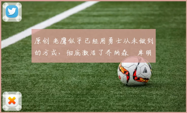 原创 老鹰似乎已经用勇士从未做到的方式,彻底激活了乔纳森・库明加