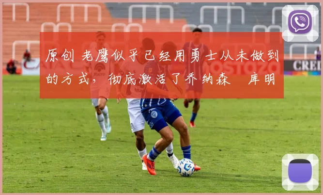 原创 老鹰似乎已经用勇士从未做到的方式,彻底激活了乔纳森・库明加