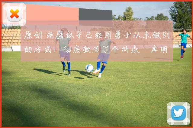 原创 老鹰似乎已经用勇士从未做到的方式，彻底激活了乔纳森・库明加