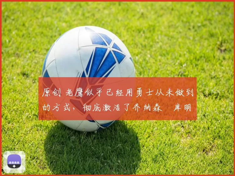 原创 老鹰似乎已经用勇士从未做到的方式,彻底激活了乔纳森・库明加