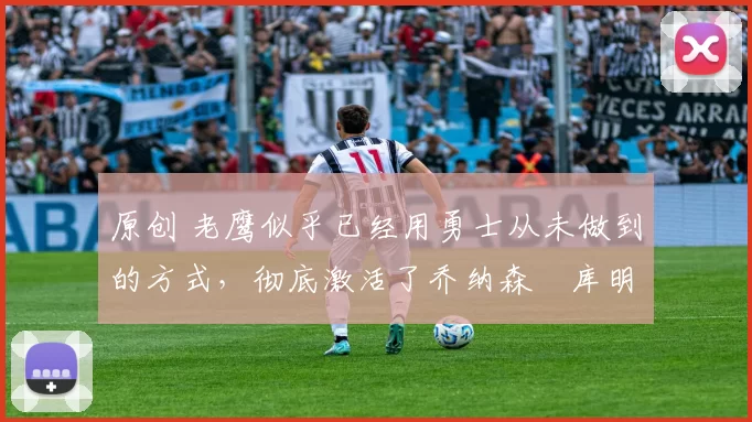 原创 老鹰似乎已经用勇士从未做到的方式，彻底激活了乔纳森・库明加