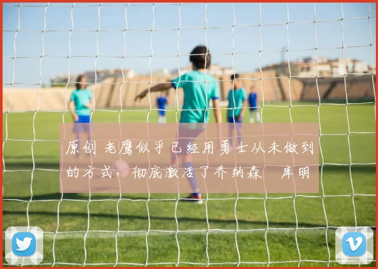 原创 老鹰似乎已经用勇士从未做到的方式,彻底激活了乔纳森・库明加