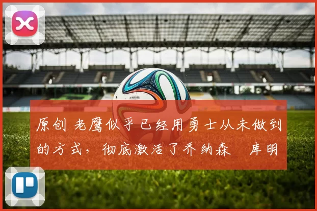 原创 老鹰似乎已经用勇士从未做到的方式，彻底激活了乔纳森・库明加