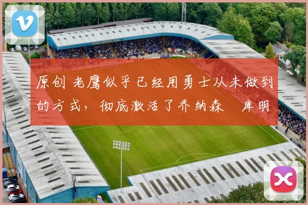 原创 老鹰似乎已经用勇士从未做到的方式，彻底激活了乔纳森・库明加