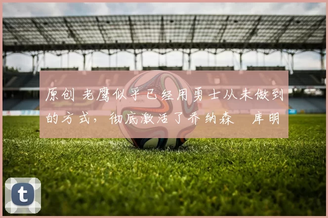 原创 老鹰似乎已经用勇士从未做到的方式,彻底激活了乔纳森・库明加