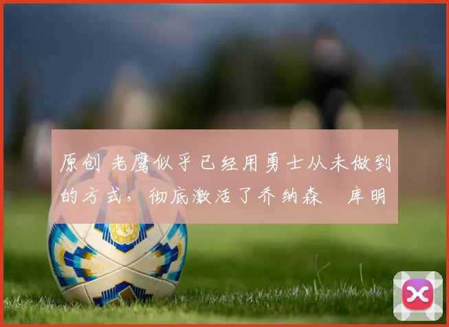 原创 老鹰似乎已经用勇士从未做到的方式，彻底激活了乔纳森・库明加