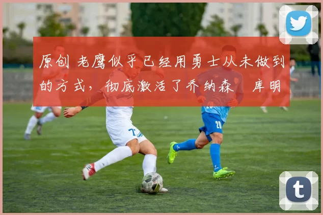 原创 老鹰似乎已经用勇士从未做到的方式,彻底激活了乔纳森・库明加