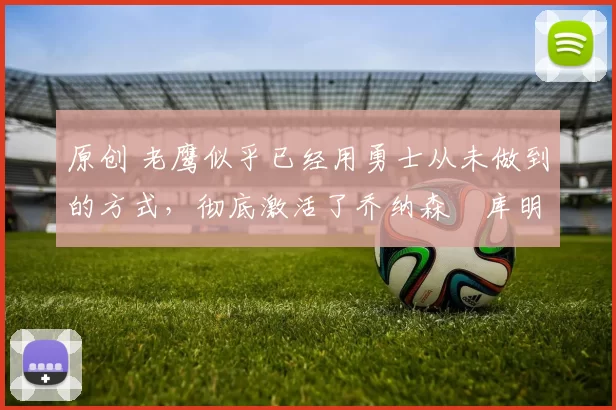 原创 老鹰似乎已经用勇士从未做到的方式,彻底激活了乔纳森・库明加