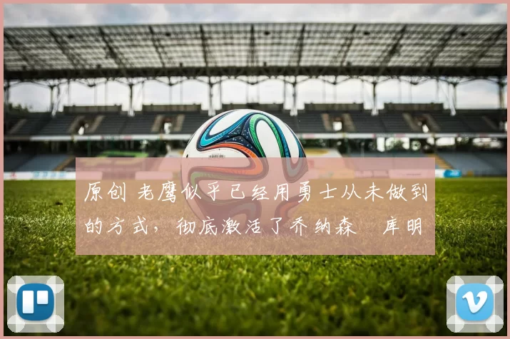 原创 老鹰似乎已经用勇士从未做到的方式，彻底激活了乔纳森・库明加