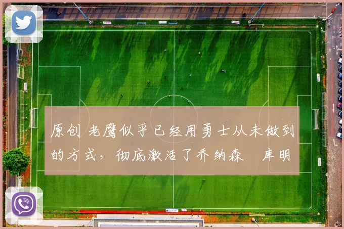 原创 老鹰似乎已经用勇士从未做到的方式,彻底激活了乔纳森・库明加