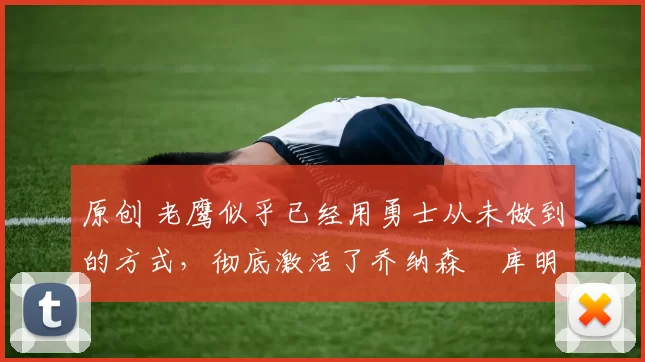 原创 老鹰似乎已经用勇士从未做到的方式，彻底激活了乔纳森・库明加