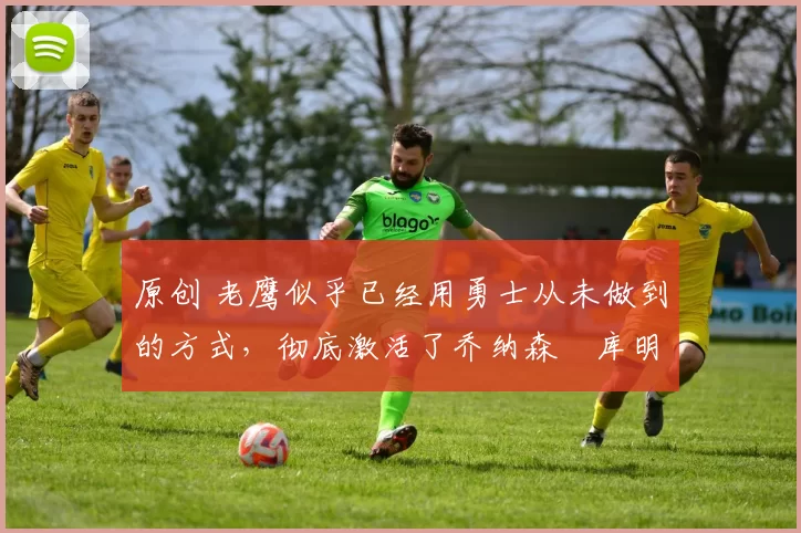 原创 老鹰似乎已经用勇士从未做到的方式,彻底激活了乔纳森・库明加