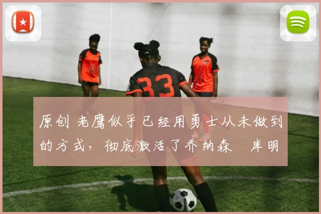 原创 老鹰似乎已经用勇士从未做到的方式，彻底激活了乔纳森・库明加