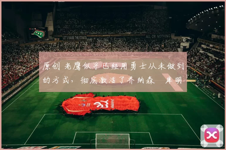 原创 老鹰似乎已经用勇士从未做到的方式,彻底激活了乔纳森・库明加