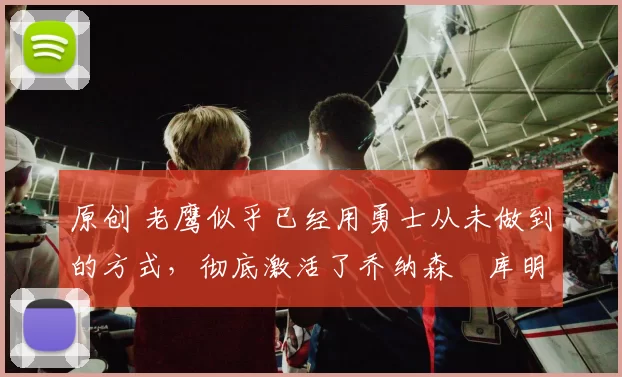 原创 老鹰似乎已经用勇士从未做到的方式，彻底激活了乔纳森・库明加