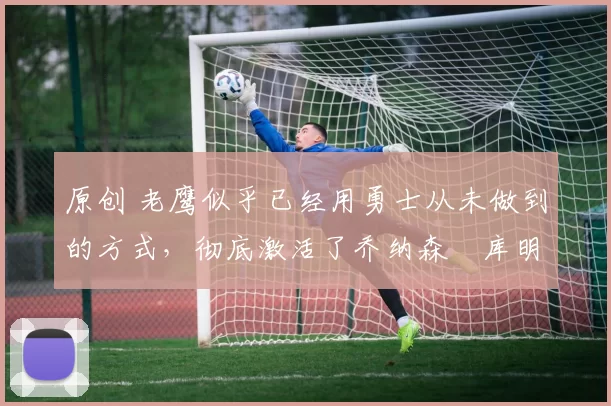 原创 老鹰似乎已经用勇士从未做到的方式，彻底激活了乔纳森・库明加
