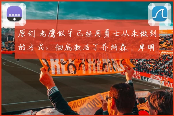 原创 老鹰似乎已经用勇士从未做到的方式,彻底激活了乔纳森・库明加