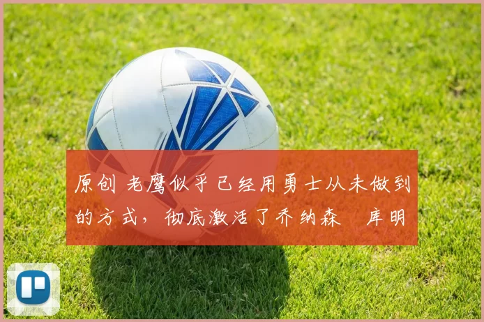 原创 老鹰似乎已经用勇士从未做到的方式，彻底激活了乔纳森・库明加