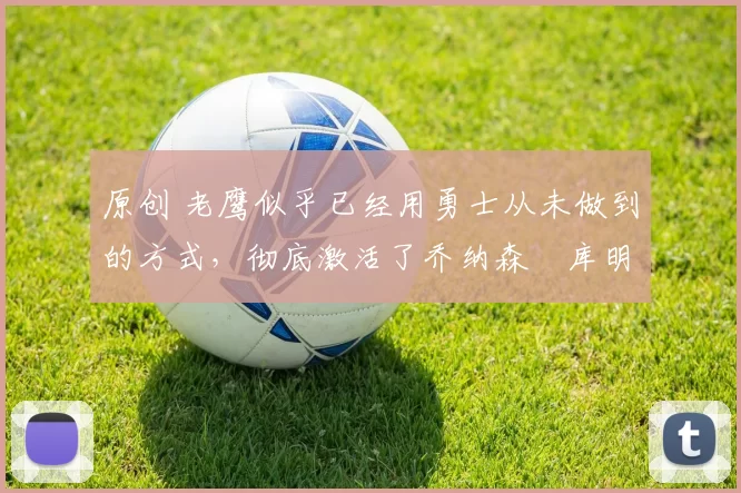 原创 老鹰似乎已经用勇士从未做到的方式，彻底激活了乔纳森・库明加