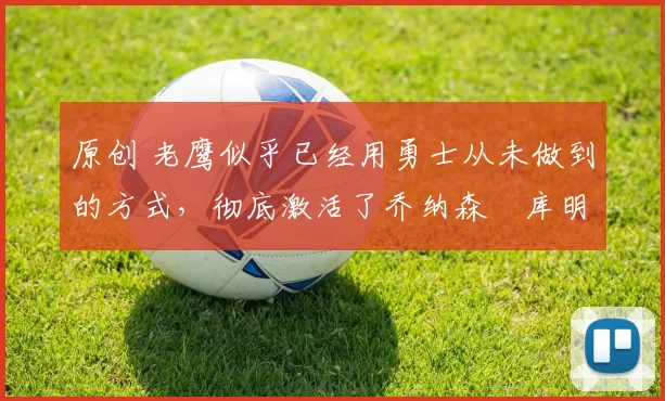 原创 老鹰似乎已经用勇士从未做到的方式,彻底激活了乔纳森・库明加