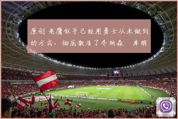 原创 老鹰似乎已经用勇士从未做到的方式,彻底激活了乔纳森・库明加