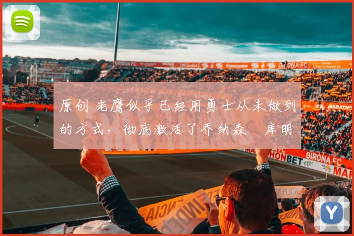 原创 老鹰似乎已经用勇士从未做到的方式，彻底激活了乔纳森・库明加