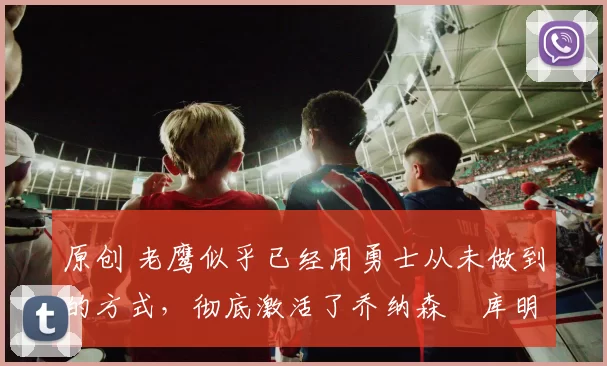 原创 老鹰似乎已经用勇士从未做到的方式，彻底激活了乔纳森・库明加