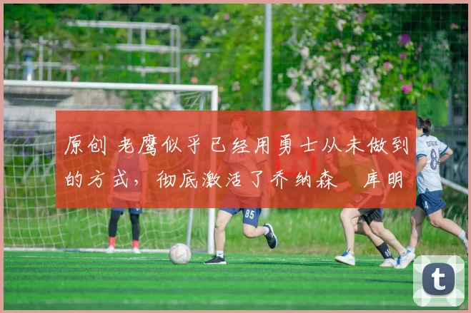 原创 老鹰似乎已经用勇士从未做到的方式,彻底激活了乔纳森・库明加