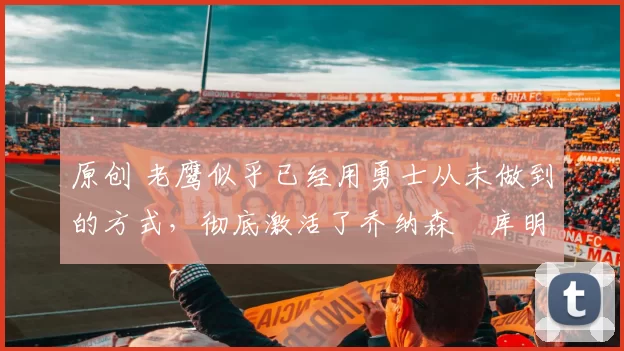 原创 老鹰似乎已经用勇士从未做到的方式,彻底激活了乔纳森・库明加