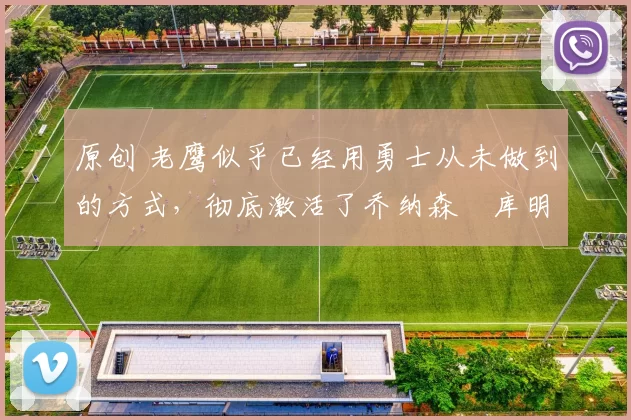 原创 老鹰似乎已经用勇士从未做到的方式，彻底激活了乔纳森・库明加