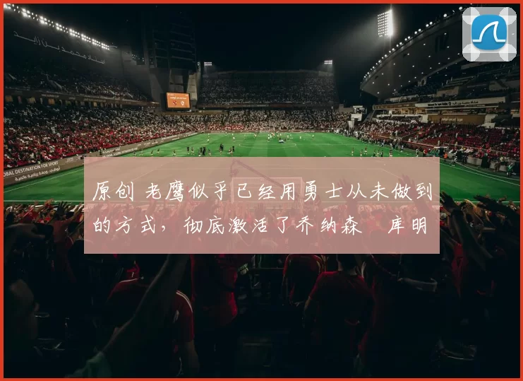 原创 老鹰似乎已经用勇士从未做到的方式，彻底激活了乔纳森・库明加