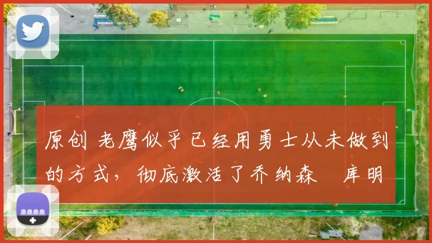 原创 老鹰似乎已经用勇士从未做到的方式，彻底激活了乔纳森・库明加