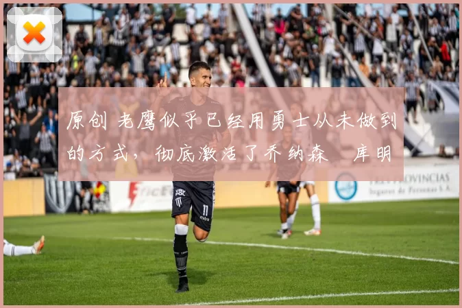 原创 老鹰似乎已经用勇士从未做到的方式,彻底激活了乔纳森・库明加