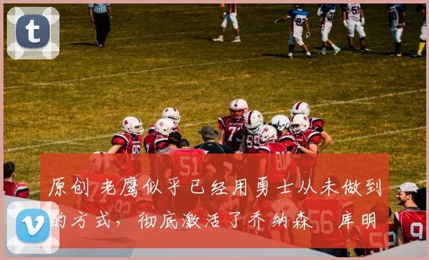 原创 老鹰似乎已经用勇士从未做到的方式，彻底激活了乔纳森・库明加