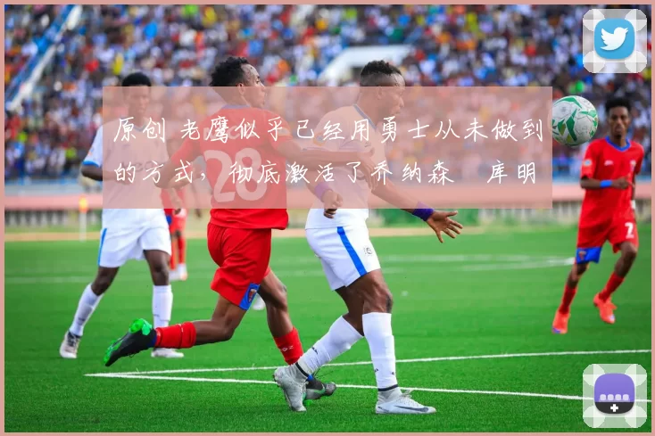 原创 老鹰似乎已经用勇士从未做到的方式，彻底激活了乔纳森・库明加